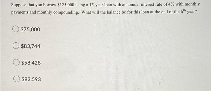 Suppose that you borrow $125,000 using a 15-year loan with an annual interest rate of 4% with monthly
payments and monthly compounding. What will the balance be for this loan at the end of the 6th year?
$75,000
$83,744
$58,428
$83,593