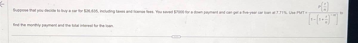 Suppose that you decide to buy a car for $26,635, including taxes and license fees. You saved $7000 for a down payment and can get a five-year car loan at 7.71%. Use PMT=
find the monthly payment and the total interest for the loan.
CE
to
[-]