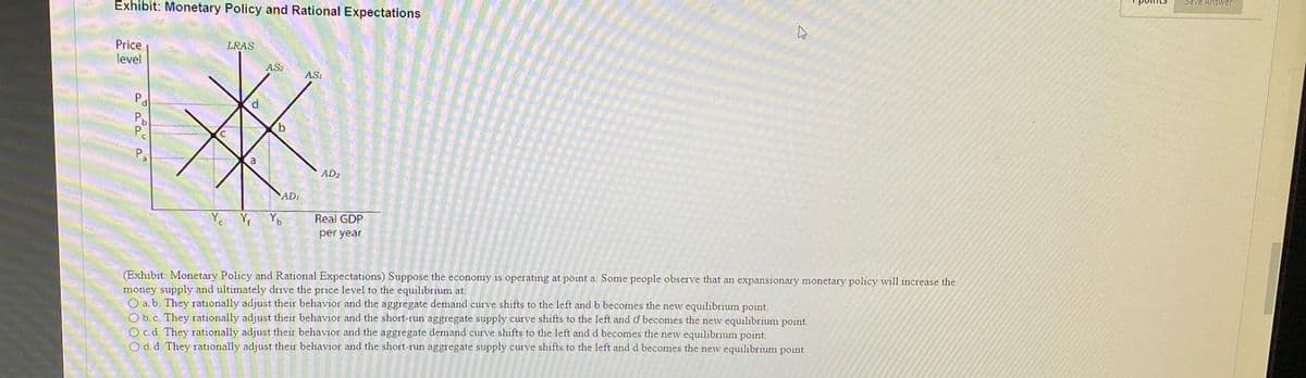 Exhibit: Monetary Policy and Rational Expectations
Price
level
Pa
Pb
Pe
Pa
LRAS
70
AQUDUN CEEKER VANDIERA
C
a
AS
b
AD₁
YcY₁ Yb
ASI
AD2
Real GDP
per year
ม
(Exhibit: Monetary Policy and Rational Expectations) Suppose the economy is operating at point a. Some people observe that an expansionary monetary policy will increase the
money supply and ultimately drive the price level to the equilibrium at:
a. b. They rationally adjust their behavior and the aggregate demand curve shifts to the left and b becomes the new equilibrium point.
O b. c. They rationally adjust their behavior and the short-run aggregate supply curve shifts to the left and d becomes the new equilibrium point.
O c.d. They rationally adjust their behavior and the aggregate demand curve shifts to the left and d becomes the new equilibrium point.
O d.d. They rationally adjust their behavior and the short-run aggregate supply curve shifts to the left and d becomes the new equilibrium point.
Save Answer