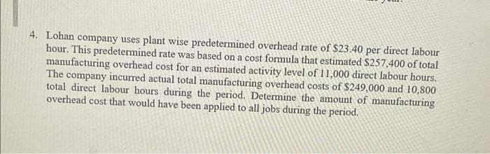 4. Lohan company uses plant wise predetermined overhead rate of $23.40 per direct labour
hour. This predetermined rate was based on a cost formula that estimated $257,400 of total
manufacturing overhead cost for an estimated activity level of 11,000 direct labour hours.
The company incurred actual total manufacturing overhead costs of $249,000 and 10,800
total direct labour hours during the period. Determine the amount of manufacturing
overhead cost that would have been applied to all jobs during the period.
