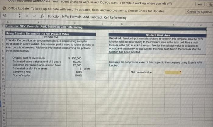open recovered workbooks? Your recent changes were saved. Do you want to continue working where you left off?
Office Update To keep up-to-date with security updates, fixes, and improvements, choose Check for Updates.
X✔ fx Function: NPV; Formula: Add, Subtract; Cell Referencing
C
1 Function: NPV: Formula: Add, Subtract; Cell Referencing
A1
13
14
15
16
ASARANASANGARR
Thunder Corporation, an amusement park, is considering a capital
& Investment in a new exhibit. Amusement parks need to rotate exhibits to
7 keep people interested. Additional information concerning the potential
investment follows.
17
18
19
20
21
22
23
24
25
26
27
B
20
Using Excel to Determine the Net Present Value
PROBLEM
Original cost of investment
Estimated sales value at end of 5 years
Expected increase in annual cash flows.
Estimated useful life in years
Borrowing rate
Cost of capital
D
$ 136,000
60,000
25,000
5 years
8.0%
10.0%
G
H
Yes No
Check for Updates
Student Work Area
Required: Provide input into cells shaded in yelow in this template. Use the NPV
function with cell referencing to the Problem area in the input cell. Use a math
formula in the field in which the cash flow for the salvage value is expected to
occur, and separately, to account for the initial cash flow in the formula after the
function has been inputted
Net present value
Calculate the net present value of this project to the company using Excel's NPV
function.