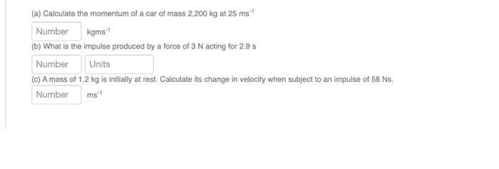 (a) Calculate the momentum of a car of mass 2,200 kg at 25 ms:¹
Number
kgms¹
(b) What is the impulse produced by a force of 3 N acting for 2.9 s
Number
Units
(c) A mass of 1.2 kg is initially at rest. Calculate its change in velocity when subject to an impulse of 58 Ns.
Number
ms-1