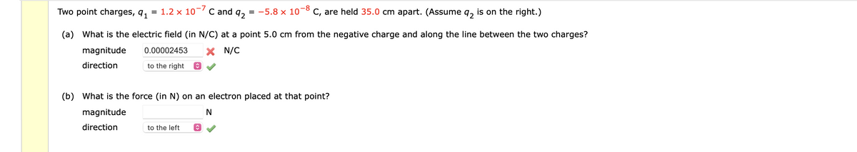 Two point charges, 91
=
1.2 x 10-7 C and q₂ = −5.8 × 10° C, are held 35.0 cm apart. (Assume q2 is on the right.)
-8
(a) What is the electric field (in N/C) at a point 5.0 cm from the negative charge and along the line between the two charges?
magnitude
0.00002453
X N/C
direction
to the right ↑
(b) What is the force (in N) on an electron placed at that point?
magnitude
N
direction
to the left
♥