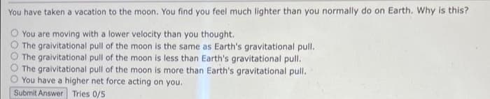 You have taken a vacation to the moon. You find you feel much lighter than you normally do on Earth. Why is this?
You are moving with a lower velocity than you thought.
The graivitational pull of the moon is the same as Earth's gravitational pull.
The graivitational pull of the moon is less than Earth's gravitational pull.
The graivitational pull of the moon is more than Earth's gravitational pull.
You have a higher net force acting on you.
Submit Answer Tries 0/5