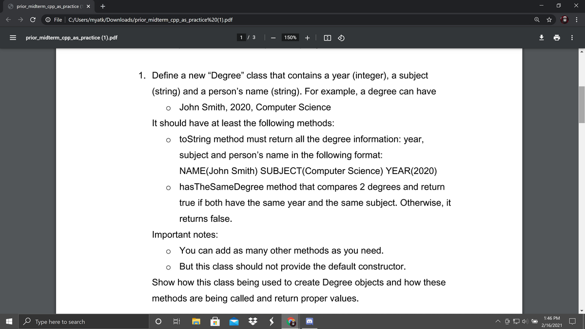 prior_midterm_cpp_as_practice (1 X
O File | C:/Users/myatk/Downloads/prior_midterm_cpp_as_practice%20(1).pdf
prior_midterm_cpp_as_practice (1).pdf
1 / 3
150%
+
1. Define a new "Degree" class that contains a year (integer), a subject
(string) and a person's name (string). For example, a degree can have
John Smith, 2020, Computer Science
It should have at least the following methods:
o toString method must return all the degree information: year,
subject and person's name in the following format:
NAME(John Smith) SUBJECT(Computer Science) YEAR(2020)
o hasTheSameDegree method that compares 2 degrees and return
true if both have the same year and the same subject. Otherwise, it
returns false.
Important notes:
You can add as many other methods as you need.
But this class should not provide the default constructor.
Show how this class being used to create Degree objects and how these
methods are being called and return proper values.
1:46 PM
Type here to search
日
^ 口中)
2/16/2021
...
II
