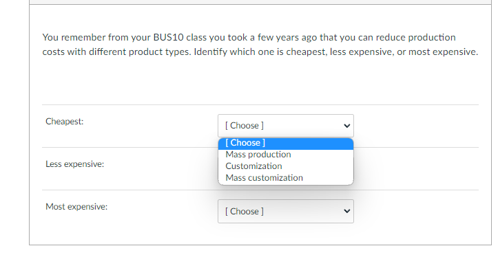 You remember from your BUS10 class you took a few years ago that you can reduce production
costs with different product types. Identify which one is cheapest, less expensive, or most expensive.
Cheapest:
Less expensive:
Most expensive:
[Choose ]
[Choose ]
Mass production
Customization
Mass customization
[Choose ]