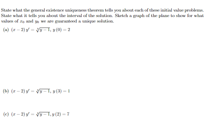 State what the general existence uniqueness theorem tells you about each of these initial value problems.
State what it tells you about the interval of the solution. Sketch a graph of the plane to show for what
values of 10 and yo we are guaranteed a unique solution.
(a) (x-2) y =
y — 1, y (0) = 2
(b) (x-2) y = y − 1, y (3) -
= 1
(c) (x-2) y = y − 1, y (2) = 7