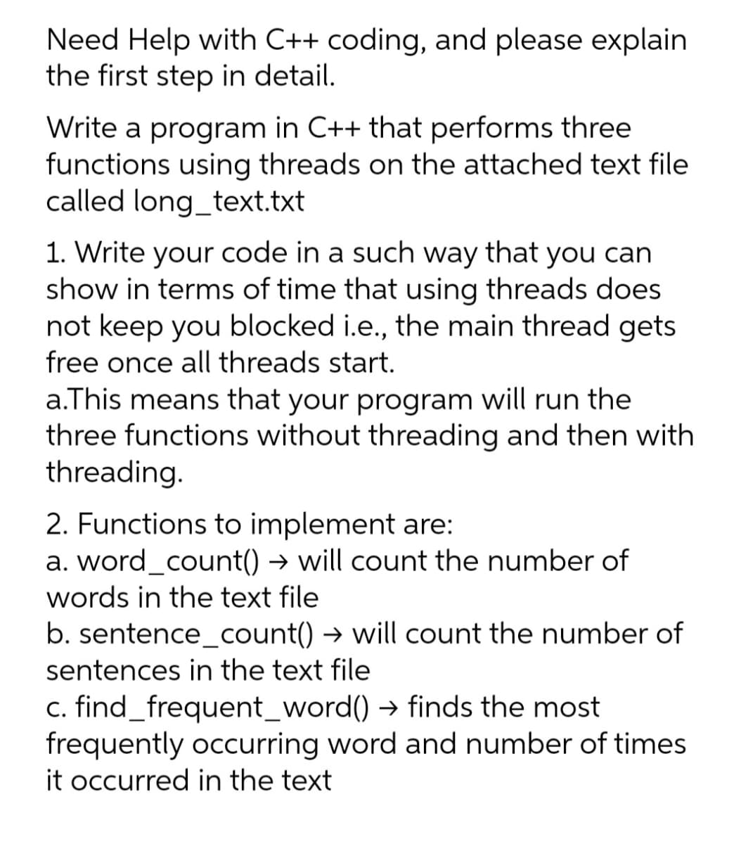 Need Help with C++ coding, and please explain
the first step in detail.
Write a program in C++ that performs three
functions using threads on the attached text file
called long_text.txt
1. Write your code in a such way that you can
show in terms of time that using threads does
not keep you blocked i.e., the main thread gets
free once all threads start.
a.This means that your program will run the
three functions without threading and then with
threading.
2. Functions to implement are:
a. word_count() → will count the number of
words in the text file
b. sentence_count() → will count the number of
sentences in the text file
c. find_frequent_word() → finds the most
frequently occurring word and number of times
it occurred in the text
