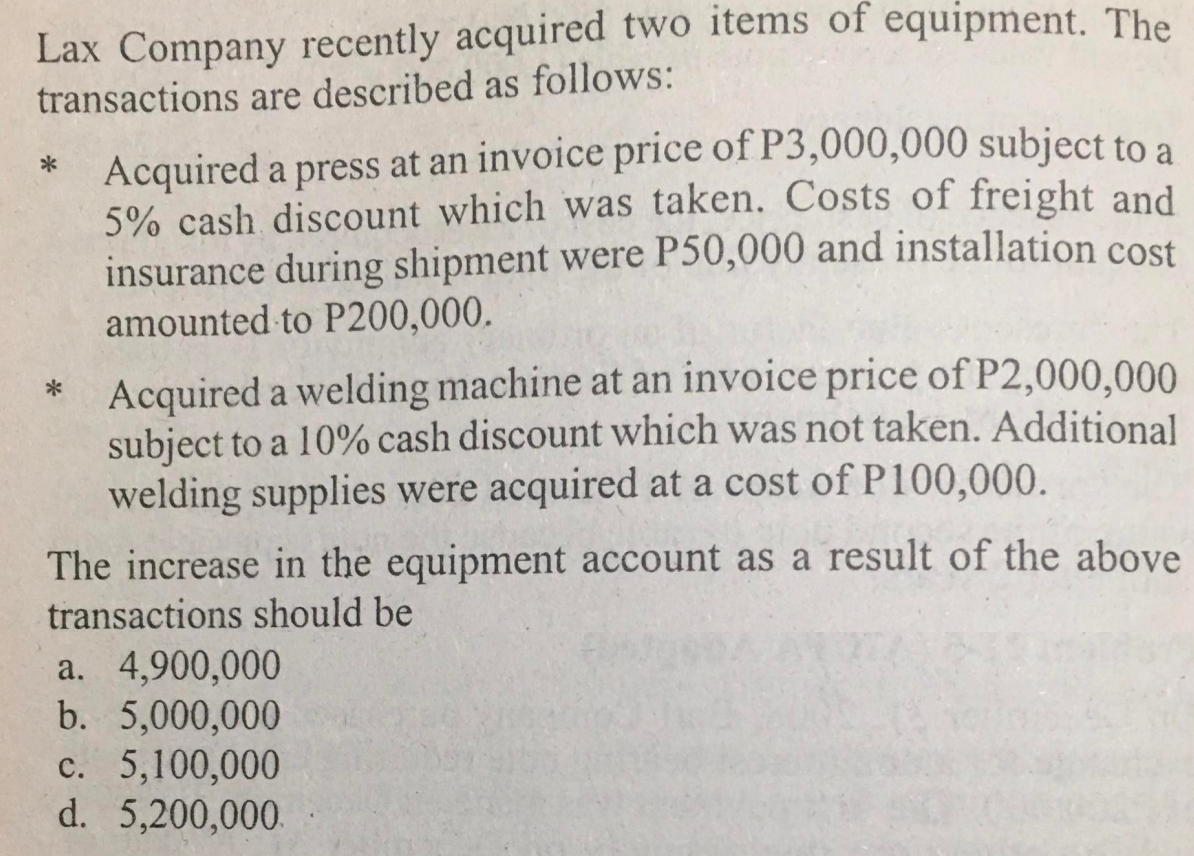 Lax Company recently acquired two items of equipment. The
transactions are described as follows:
*
*
Acquired a press at an invoice price of P3,000,000 subject to a
5% cash discount which was taken. Costs of freight and
insurance during shipment were P50,000 and installation cost
amounted to P200,000.
Acquired a welding machine at an invoice price of P2,000,000
subject to a 10% cash discount which was not taken. Additional
welding supplies were acquired at a cost of P100,000.
The increase in the equipment account as a result of the above
transactions should be
a. 4,900,000
b. 5,000,000
c. 5,100,000
d. 5,200,000.