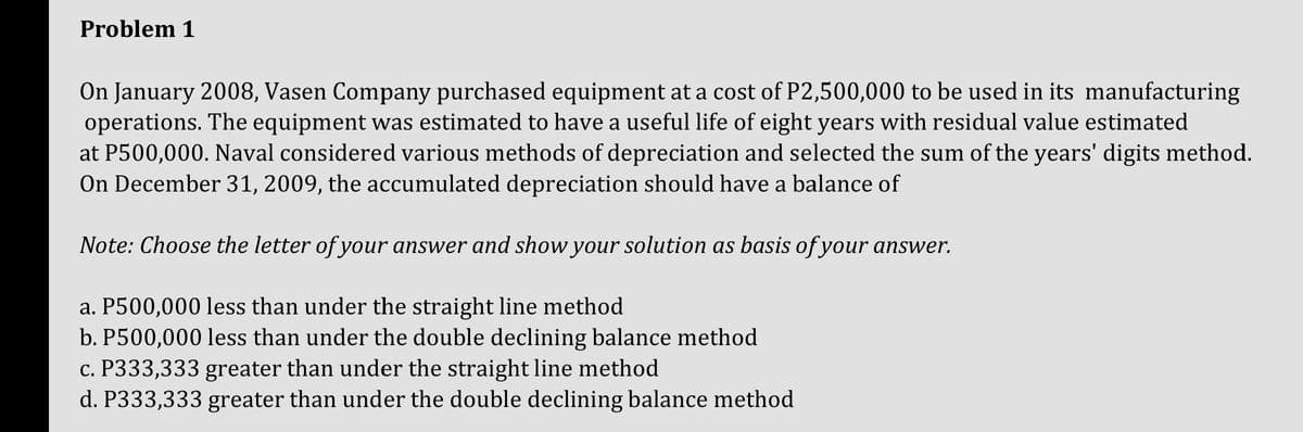 Problem 1
On January 2008, Vasen Company purchased equipment at a cost of P2,500,000 to be used in its manufacturing
operations. The equipment was estimated to have a useful life of eight years with residual value estimated
at P500,000. Naval considered various methods of depreciation and selected the sum of the years' digits method.
On December 31, 2009, the accumulated depreciation should have a balance of
Note: Choose the letter of your answer and show your solution as basis of your answer.
a. P500,000 less than under the straight line method
b. P500,000 less than under the double declining balance method
c. P333,333 greater than under the straight line method
d. P333,333 greater than under the double declining balance method