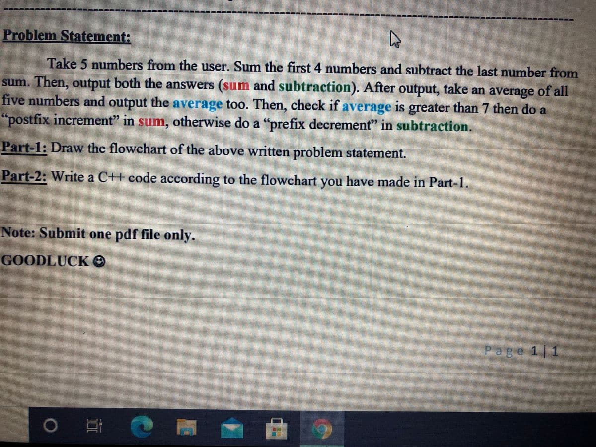 Problem Statement:
Take 5 numbers from the user. Sum the first 4 numbers and subtract the last number from
sum. Then, output both the answers (sum and subtraction). After output, take an average of all
five numbers and output the average too. Then, check if average is greater than 7 then do a
"postfix increment" in sum, otherwise do a "prefix decrement" in subtraction.
Part-1: Draw the flowchart of the above written problem statement.
Part-2: Write a C++ code according to the flowchart you have made in Part-1.
Note: Submit one pdf file only.
GOODLUCKO
Page 1 1
