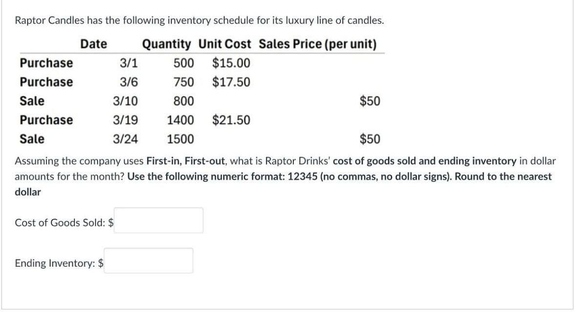 Raptor Candles has the following inventory schedule for its luxury line of candles.
Quantity Unit Cost Sales Price (per unit)
Date
Purchase
3/1
500
$15.00
Purchase
3/6
750
$17.50
Sale
3/10
800
Purchase
3/19
1400
$21.50
Sale
3/24
1500
$50
$50
Assuming the company uses First-in, First-out, what is Raptor Drinks' cost of goods sold and ending inventory in dollar
amounts for the month? Use the following numeric format: 12345 (no commas, no dollar signs). Round to the nearest
dollar
Cost of Goods Sold: $
Ending Inventory: $