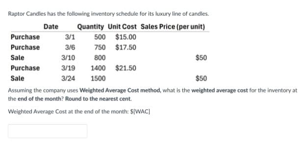 Raptor Candles has the following inventory schedule for its luxury line of candles.
Quantity Unit Cost Sales Price (per unit)
Date
Purchase
3/1
500
$15.00
Purchase
3/6
750
$17.50
Sale
3/10
800
Purchase
3/19
1400 $21.50
Sale
3/24
1500
$50
$50
Assuming the company uses Weighted Average Cost method, what is the weighted average cost for the inventory at
the end of the month? Round to the nearest cent.
Weighted Average Cost at the end of the month: $[WAC]