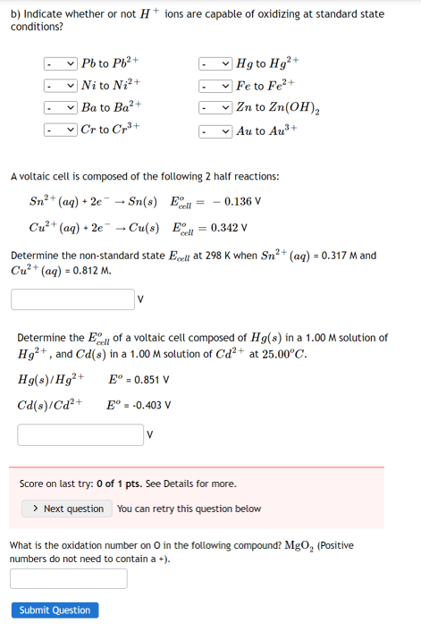 b) Indicate whether or not H+ ions are capable of oxidizing at standard state
conditions?
Pb to Pb²+
Hg to Hg²+
Fe to Fe²+
Ni to Ni²+
Ba to Ba²+
✓Zn to Zn(OH)₂
Cr to Cr³+
✓ Au to Au³+
A voltaic cell is composed of the following 2 half reactions:
Sn²+ (aq) + 2e → Sn(s)
Ell
= - 0.136 V
Cu²+ (aq) + 2eCu(s)
E = 0.342 V
cell
Determine the non-standard state Ecell at 298 K when Sn²+ (aq) = 0.317 M and
Cu²+ (aq) = 0.812 M.
Determine the Ell of a voltaic cell composed of Hg(s) in a 1.00 M solution of
Hg²+, and Cd(s) in a 1.00 M solution of Cd²+ at 25.00°C.
Hg(s)/Hg²+ Eº = 0.851 V
Cd(s)/Cd²+
Eº = -0.403 V
V
Score on last try: 0 of 1 pts. See Details for more.
> Next question You can retry this question below
What is the oxidation number on 0 in the following compound? MgO₂ (Positive
numbers do not need to contain a +).
Submit Question