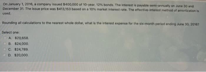 On January 1, 2016, a company issued $400,000 of 10-year, 12% bonds. The interest is payable semi-annually on June 30 and
December 31. The issue price was $413,153 based on a 10% market interest rate. The effective-interest method of amortization is
used.
Rounding all calculations to the nearest whole dollar, what is the interest expense for the six-month period ending June 30, 2016?
Select one:
A. $20,658.
B. $24,000.
O C. $24,789.
O D. $20,000.
