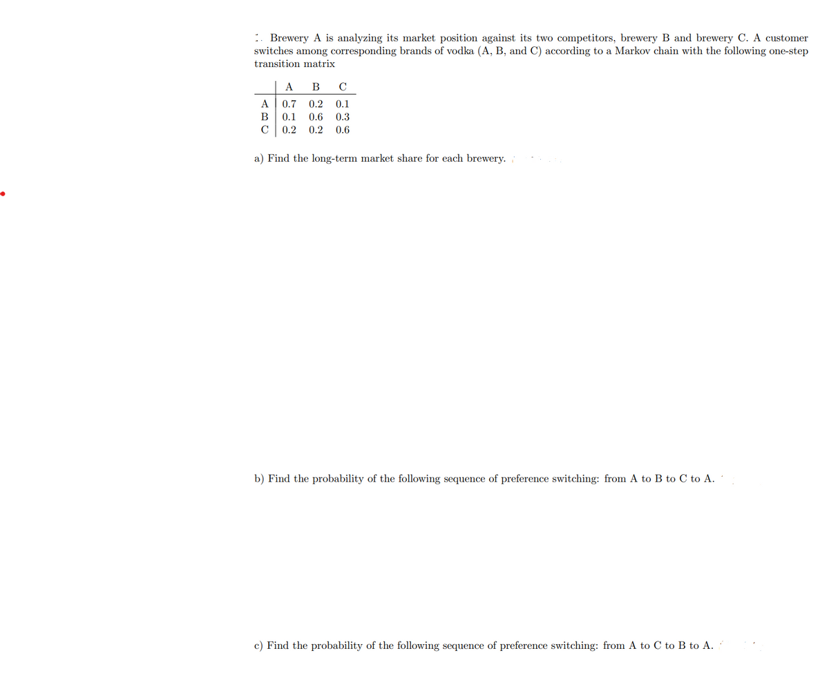 •
1. Brewery A is analyzing its market position against its two competitors, brewery B and brewery C. A customer
switches among corresponding brands of vodka (A, B, and C) according to a Markov chain with the following one-step
transition matrix
A
B
C
A 0.7 0.2 0.1
B 0.1 0.6 0.3
C 0.2 0.2 0.6
a) Find the long-term market share for each brewery.
b) Find the probability of the following sequence of preference switching: from A to B to C to A.
c) Find the probability of the following sequence of preference switching: from A to C to B to A.