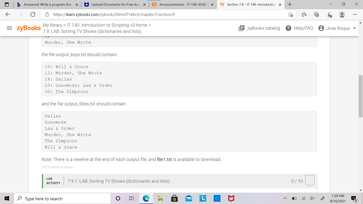Answered: Write a program that X
Upload Documents for Free Acce X
B Announcements - IT-140-J6182 | X
zy Section 7.9 - IT 140: Introduction X
https://learn.zybooks.com/zybook/SNHUIT140V3/chapter/7/section/9
= zyBooks
My library > IT 140: Introduction to Scripting v3 home >
7.9: LAB: Sorting TV Shows (dictionaries and lists)
E zyBooks catalog
2 Help/FAQ
Jose Roque
Murder, She Wrote
the file output_keys.txt should contain:
10: Will & Grace
12: Murder, She Wrote
14: Dallas
20: Gunsmoke; Law & Order
30: The Simpsons
and the file output_titles.txt should contain:
Dallas
Gunsmoke
Law & Order
Murder, She Wrote
The Simpsons
Will & Grace
Note: There is a newline at the end of each output file, and file1.txt is available to download.
247772.2002516.qx3zqy7
LAB
7.9.1: LAB: Sorting TV Shows (dictionaries and lists)
0/10
АCTIVITY
1:29 AM
O Type here to search
后
8/16/2021
+
