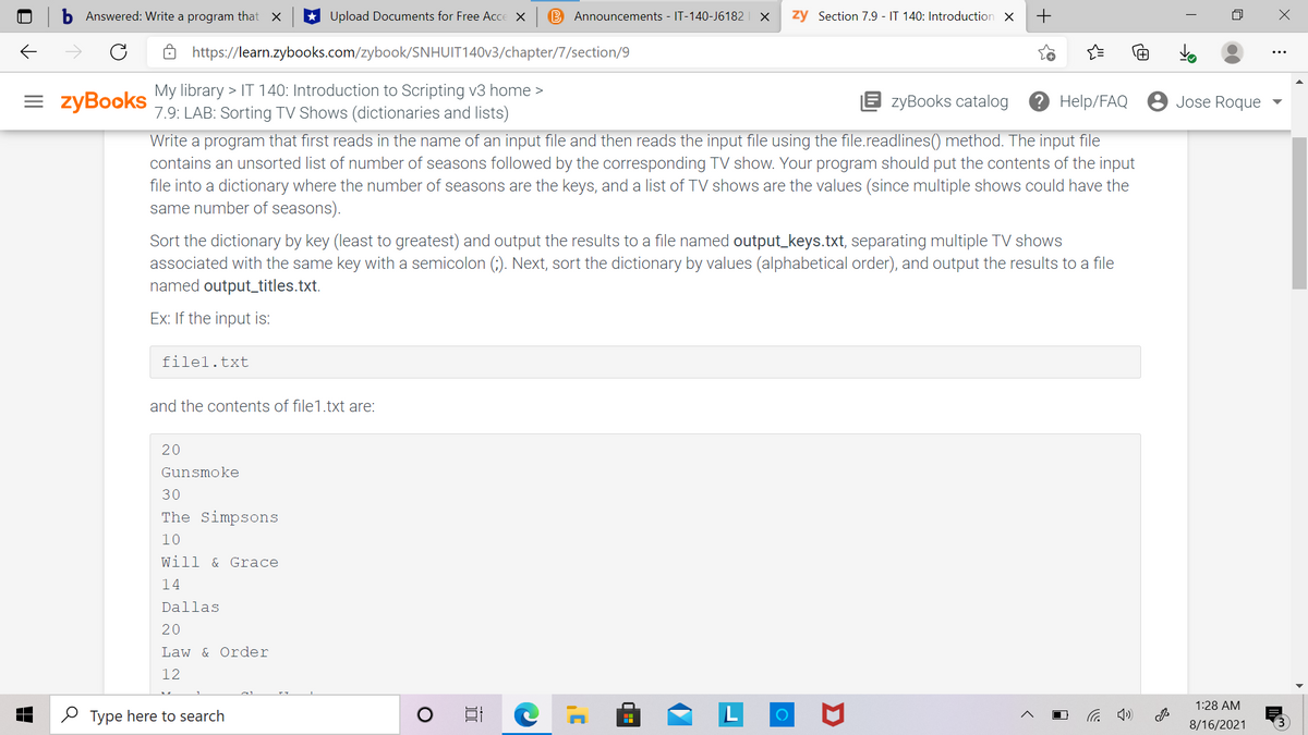 Answered: Write a program that X
Upload Documents for Free Acce X
B Announcements - IT-140-J6182
zy Section 7.9 - IT 140: Introduction X
+
https://learn.zybooks.com/zybook/SNHUIT140V3/chapter/7/section/9
= zyBooks
My library > IT 140: Introduction to Scripting v3 home >
7.9: LAB: Sorting TV Shows (dictionaries and lists)
E zyBooks catalog
? Help/FAQ 8 Jose Roque
Write a program that first reads in the name of an input file and then reads the input file using the file.readlines() method. The input file
contains an unsorted list of number of seasons followed by the corresponding TV show. Your program should put the contents of the input
file into a dictionary where the number of seasons are the keys, and a list of TV shows are the values (since multiple shows could have the
same number of seasons).
Sort the dictionary by key (least to greatest) and output the results to a file named output_keys.txt, separating multiple TV shows
associated with the same key with a semicolon (;). Next, sort the dictionary by values (alphabetical order), and output the results to a file
named output_titles.txt.
Ex: If the input is:
filel.txt
and the contents of file1.txt are:
20
Gunsmoke
30
The Simpsons
10
Will & Grace
14
Dallas
20
Law & Order
12
1:28 AM
O Type here to search
后 )
8/16/2021
