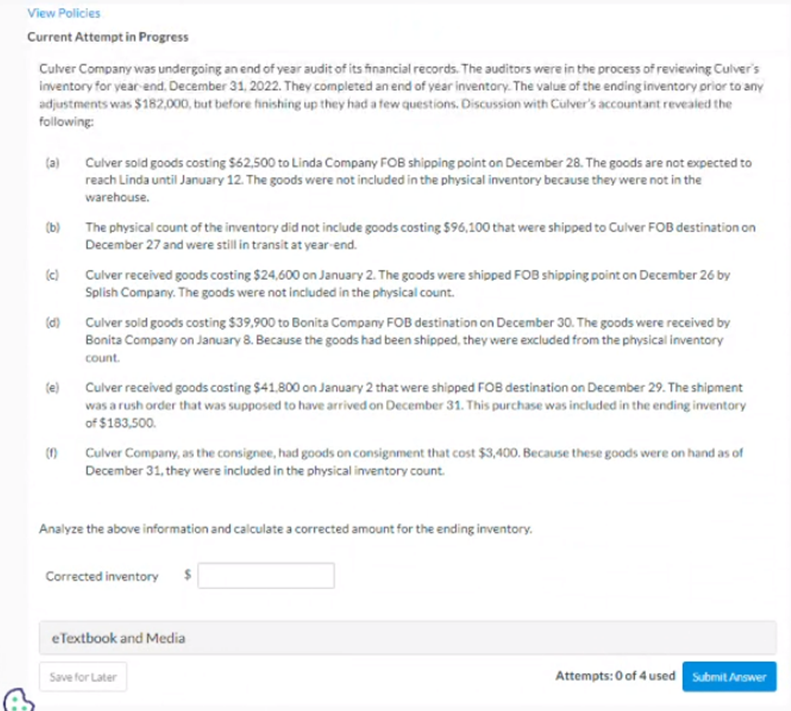 View Policies
Current Attempt in Progress
Culver Company was undergoing an end of year audit of its financial records. The auditors were in the process of reviewing Culver's
inventory for year-end. December 31, 2022. They completed an end of year inventory. The value of the ending inventory prior to any
adjustments was $182,000, but before finishing up they had a few questions. Discussion with Culver's accountant revealed the
following:
(a)
(b)
(c)
(d)
(e)
(1)
Culver sold goods costing $62,500 to Linda Company FOB shipping point on December 28. The goods are not expected to
reach Linda until January 12. The goods were not included in the physical inventory because they were not in the
warehouse.
The physical count of the inventory did not include goods costing $96,100 that were shipped to Culver FOB destination on
December 27 and were still in transit at year-end.
Culver received goods costing $24,600 on January 2. The goods were shipped FOB shipping point on December 26 by
Splish Company. The goods were not included in the physical count.
Culver sold goods costing $39,900 to Bonita Company FOB destination on December 30. The goods were received by
Bonita Company on January 8. Because the goods had been shipped, they were excluded from the physical inventory
count.
Culver received goods costing $41,800 on January 2 that were shipped FOB destination on December 29. The shipment
was a rush order that was supposed to have arrived on December 31. This purchase was included in the ending inventory
of $183,500.
Culver Company, as the consignee, had goods on consignment that cost $3,400. Because these goods were on hand as of
December 31, they were included in the physical inventory count.
Analyze the above information and calculate a corrected amount for the ending inventory.
Corrected inventory $
eTextbook and Media
Save for Later
Attempts: 0 of 4 used Submit Answer