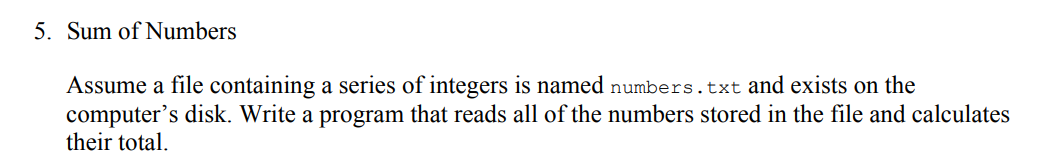 5. Sum of Numbers
Assume a file containing a series of integers is named numbers.txt and exists on the
computer's disk. Write a program that reads all of the numbers stored in the file and calculates
their total.
