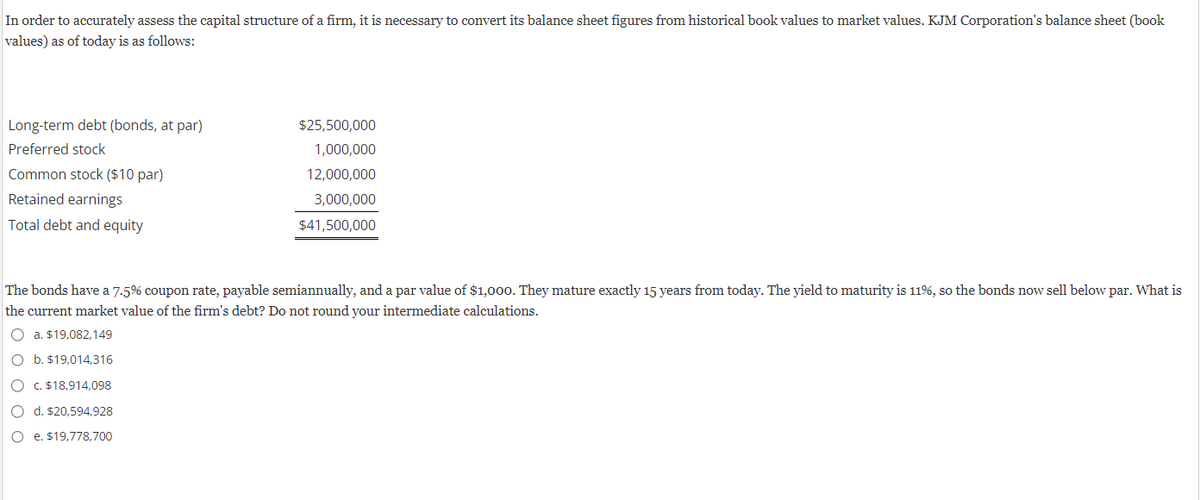 In order to accurately assess the capital structure of a firm, it is necessary to convert its balance sheet figures from historical book values to market values. KJM Corporation's balance sheet (book
values) as of today is as follows:
Long-term debt (bonds, at par)
Preferred stock
Common stock ($10 par)
Retained earnings
Total debt and equity
$25,500,000
1,000,000
12,000,000
3,000,000
$41,500,000
The bonds have a 7.5% coupon rate, payable semiannually, and a par value of $1,000. They mature exactly 15 years from today. The yield to maturity is 11%, so the bonds now sell below par. What is
the current market value of the firm's debt? Do not round your intermediate calculations.
Oa. $19.082.149
O b. $19,014,316
O c. $18,914,098
O d. $20,594,928
O e. $19,778,700