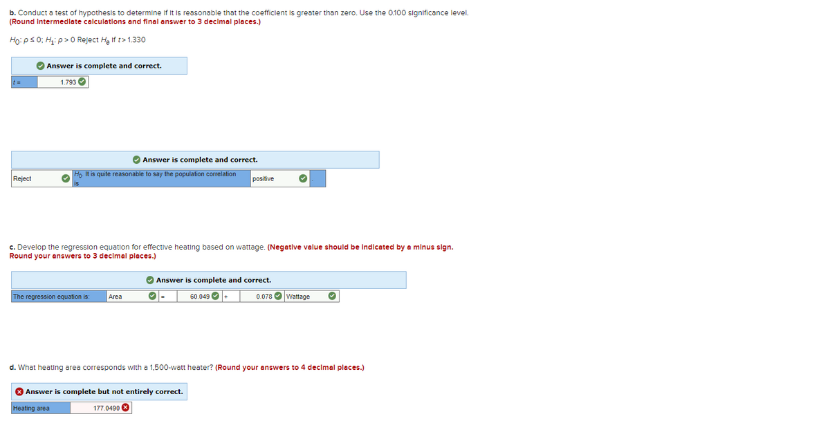 b. Conduct a test of hypothesis to determine if it is reasonable that the coefficient is greater than zero. Use the 0.100 significance level.
(Round Intermediate calculations and final answer to 3 decimal places.)
Ho: P ≤ 0; H₁: p > 0 Reject H₂ If t>1.330
Reject
✔ Answer is complete and correct.
1.793 ✔
Ho. It is quite reasonable to say the population correlation
is
Answer is complete and correct.
The regression equation is:
c. Develop the regression equation for effective heating based on wattage. (Negative value should be indicated by a minus sign.
Round your answers to 3 decimal places.)
Area
positive
✔ Answer is complete and correct.
60.049 +
> Answer is complete but not entirely correct.
Heating area
177.0490 X
0.078✔ Wattage ✔
d. What heating area corresponds with a 1,500-watt heater? (Round your answers to 4 decimal places.)