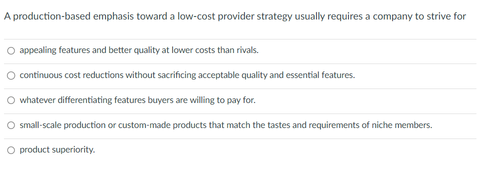 A production-based emphasis toward a low-cost provider strategy usually requires a company to strive for
○ appealing features and better quality at lower costs than rivals.
continuous cost reductions without sacrificing acceptable quality and essential features.
whatever differentiating features buyers are willing to pay for.
○ small-scale production or custom-made products that match the tastes and requirements of niche members.
O product superiority.