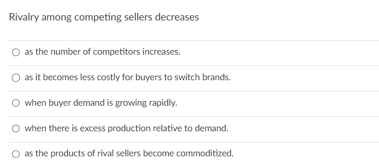 Rivalry among competing sellers decreases
as the number of competitors increases.
as it becomes less costly for buyers to switch brands.
when buyer demand is growing rapidly.
○ when there is excess production relative to demand.
as the products of rival sellers become commoditized.