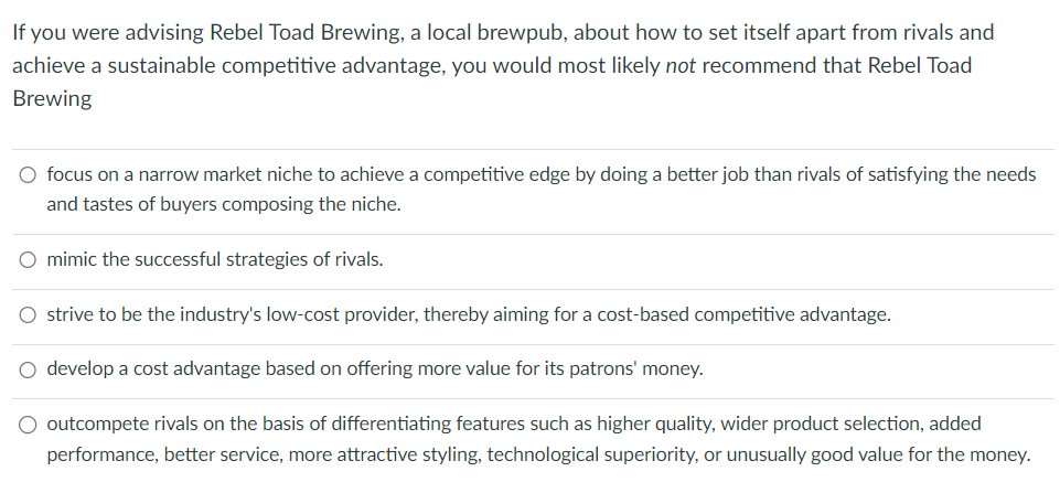 If you were advising Rebel Toad Brewing, a local brewpub, about how to set itself apart from rivals and
achieve a sustainable competitive advantage, you would most likely not recommend that Rebel Toad
Brewing
○ focus on a narrow market niche to achieve a competitive edge by doing a better job than rivals of satisfying the needs
and tastes of buyers composing the niche.
○ mimic the successful strategies of rivals.
○ strive to be the industry's low-cost provider, thereby aiming for a cost-based competitive advantage.
○ develop a cost advantage based on offering more value for its patrons' money.
outcompete rivals on the basis of differentiating features such as higher quality, wider product selection, added
performance, better service, more attractive styling, technological superiority, or unusually good value for the money.