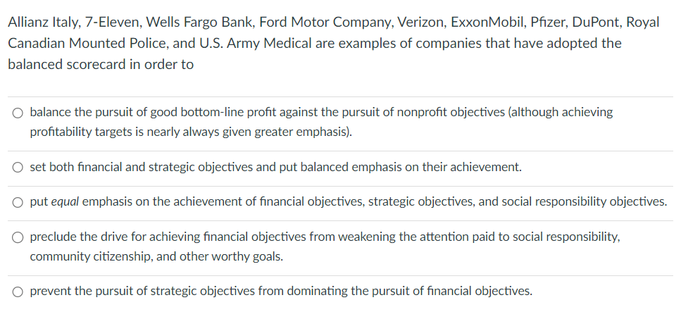 Allianz Italy, 7-Eleven, Wells Fargo Bank, Ford Motor Company, Verizon, ExxonMobil, Pfizer, DuPont, Royal
Canadian Mounted Police, and U.S. Army Medical are examples of companies that have adopted the
balanced scorecard in order to
balance the pursuit of good bottom-line profit against the pursuit of nonprofit objectives (although achieving
profitability targets is nearly always given greater emphasis).
○ set both financial and strategic objectives and put balanced emphasis on their achievement.
put equal emphasis on the achievement of financial objectives, strategic objectives, and social responsibility objectives.
preclude the drive for achieving financial objectives from weakening the attention paid to social responsibility,
community citizenship, and other worthy goals.
O prevent the pursuit of strategic objectives from dominating the pursuit of financial objectives.