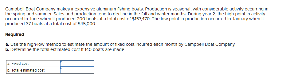 Campbell Boat Company makes inexpensive aluminum fishing boats. Production is seasonal, with considerable activity occurring in
the spring and summer. Sales and production tend to decline in the fall and winter months. During year 2, the high point in activity
occurred in June when it produced 200 boats at a total cost of $157,470. The low point in production occurred in January when it
produced 37 boats at a total cost of $45,000.
Required
a. Use the high-low method to estimate the amount of fixed cost incurred each month by Campbell Boat Company.
b. Determine the total estimated cost if 140 boats are made.
a. Fixed cost
b. Total estimated cost