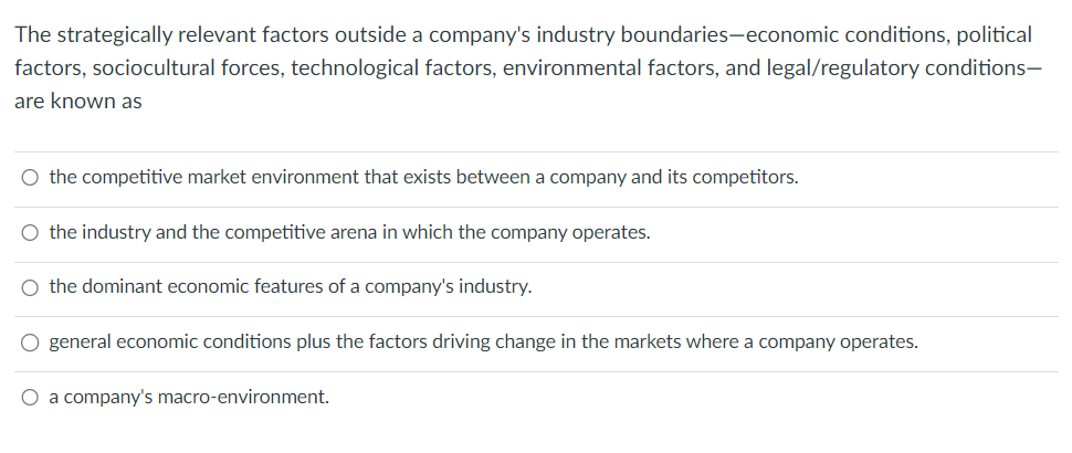 The strategically relevant factors outside a company's industry boundaries-economic conditions, political
factors, sociocultural forces, technological factors, environmental factors, and legal/regulatory conditions-
are known as
○ the competitive market environment that exists between a company and its competitors.
O the industry and the competitive arena in which the company operates.
O the dominant economic features of a company's industry.
○ general economic conditions plus the factors driving change in the markets where a company operates.
O a company's macro-environment.