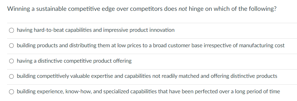 Winning a sustainable competitive edge over competitors does not hinge on which of the following?
○ having hard-to-beat capabilities and impressive product innovation
○ building products and distributing them at low prices to a broad customer base irrespective of manufacturing cost
○ having a distinctive competitive product offering
○ building competitively valuable expertise and capabilities not readily matched and offering distinctive products
○ building experience, know-how, and specialized capabilities that have been perfected over a long period of time