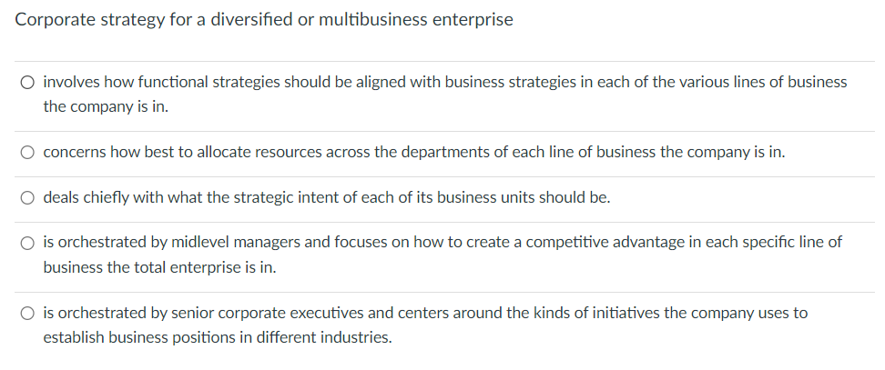 Corporate strategy for a diversified or multibusiness enterprise
O involves how functional strategies should be aligned with business strategies in each of the various lines of business
the company is in.
○ concerns how best to allocate resources across the departments of each line of business the company is in.
○ deals chiefly with what the strategic intent of each of its business units should be.
○ is orchestrated by midlevel managers and focuses on how to create a competitive advantage in each specific line of
business the total enterprise is in.
○ is orchestrated by senior corporate executives and centers around the kinds of initiatives the company uses to
establish business positions in different industries.