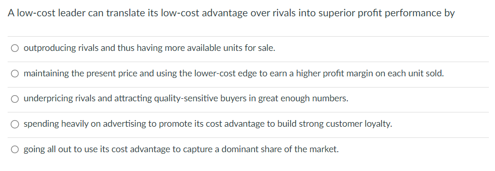 A low-cost leader can translate its low-cost advantage over rivals into superior profit performance by
○ outproducing rivals and thus having more available units for sale.
O maintaining the present price and using the lower-cost edge to earn a higher profit margin on each unit sold.
○ underpricing rivals and attracting quality-sensitive buyers in great enough numbers.
○ spending heavily on advertising to promote its cost advantage to build strong customer loyalty.
○ going all out to use its cost advantage to capture a dominant share of the market.