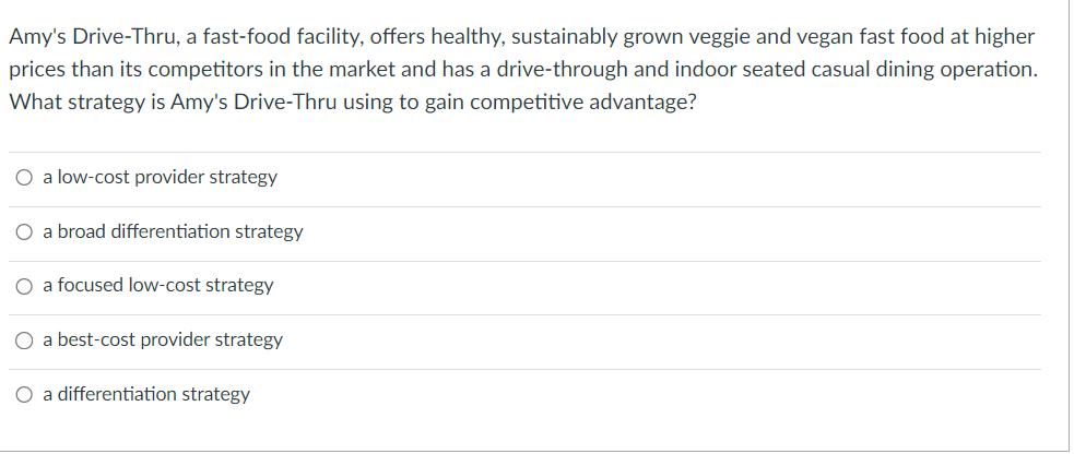Amy's Drive-Thru, a fast-food facility, offers healthy, sustainably grown veggie and vegan fast food at higher
prices than its competitors in the market and has a drive-through and indoor seated casual dining operation.
What strategy is Amy's Drive-Thru using to gain competitive advantage?
O a low-cost provider strategy
O a broad differentiation strategy
O a focused low-cost strategy
O a best-cost provider strategy
O a differentiation strategy