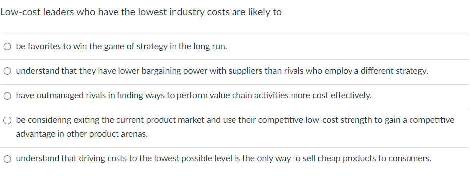 Low-cost leaders who have the lowest industry costs are likely to
O be favorites to win the game of strategy in the long run.
O understand that they have lower bargaining power with suppliers than rivals who employ a different strategy.
○ have outmanaged rivals in finding ways to perform value chain activities more cost effectively.
○ be considering exiting the current product market and use their competitive low-cost strength to gain a competitive
advantage in other product arenas.
○ understand that driving costs to the lowest possible level is the only way to sell cheap products to consumers.
