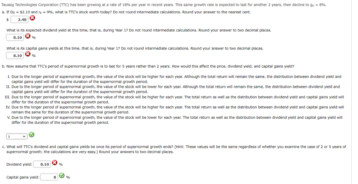 Taussig Technologies Corporation (TTC) has been growing at a rate of 18% per year in recent years. This same growth rate is expected to last for another 2 years, then decline to gn = 8%.
a. If Do = $2.10 and rs = 9%, what is TTC's stock worth today? Do not round intermediate calculations. Round your answer to the nearest cent.
$
2.48
X
What is its expected dividend yield at this time, that is, during Year 1? Do not round intermediate calculations. Round your answer to two decimal places.
%
8.10
What is its capital gains yields at this time, that is, during Year 1? Do not round intermediate calculations. Round your answer to two decimal places.
8.10
%
b. Now assume that TTC's period of supernormal growth is to last for 5 years rather than 2 years. How would this affect the price, dividend yield, and capital gains yield?
I. Due to the longer period of supernormal growth, the value of the stock will be higher for each year. Although the total return will remain the same, the distribution between dividend yield and
capital gains yield will differ for the duration of the supernormal growth period.
II. Due to the longer period of supernormal growth, the value of the stock will be lower for each year. Although the total return will remain the same, the distribution between dividend yield and
capital gains yield will differ for the duration of the supernormal growth period.
III. Due to the longer period of supernormal growth, the value of the stock will be higher for each year. The total return as well as the distribution between dividend yield and capital gains yield will
differ for the duration of the supernormal growth period.
IV. Due to the longer period of supernormal growth, the value of the stock will be higher for each year. The total return as well as the distribution between dividend yield and capital gains yield will
remain the same for the duration of the supernormal growth period.
V. Due to the longer period of supernormal growth, the value of the stock will be lower for each year. The total return as well as the distribution between dividend yield and capital gains yield will
differ for the duration of the supernormal growth period.
I
c. What will TTC's dividend and capital gains yields be once its period of supernormal growth ends? (Hint: These values will be the same regardless of whether you examine the case of 2 or 5 years of
supernormal growth; the calculations are very easy.) Round your answers to two decimal places.
Dividend yield: 8.10
Capital gains yield:
8
%
%