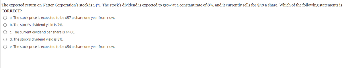 The expected return on Natter Corporation's stock is 14%. The stock's dividend is expected to grow at a constant rate of 8%, and it currently sells for $50 a share. Which of the following statements is
CORRECT?
O a. The stock price is expected to be $57 a share one year from now.
O b. The stock's dividend yield is 7%.
O c. The current dividend per share is $4.00.
O d. The stock's dividend yield is 8%.
O e. The stock price is expected to be $54 a share one year from now.