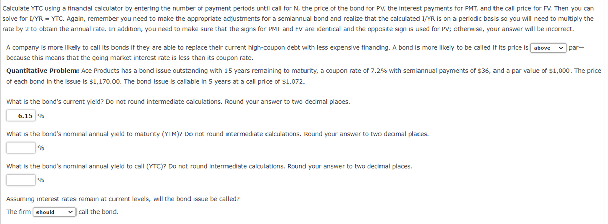 Calculate YTC using a financial calculator by entering the number of payment periods until call for N, the price of the bond for PV, the interest payments for PMT, and the call price for FV. Then you can
solve for I/YR = YTC. Again, remember you need to make the appropriate adjustments for a semiannual bond and realize that the calculated I/YR is on a periodic basis so you will need to multiply the
rate by 2 to obtain the annual rate. In addition, you need to make sure that the signs for PMT and FV are identical and the opposite sign is used for PV; otherwise, your answer will be incorrect.
A company is more likely to call its bonds if they are able to replace their current high-coupon debt with less expensive financing. A bond is more likely to be called if its price is above
because this means that the going market interest rate is less than its coupon rate.
Quantitative Problem: Ace Products has a bond issue outstanding with 15 years remaining to maturity, a coupon rate of 7.2% with semiannual payments of $36, and a par value of $1,000. The price
of each bond in the issue is $1,170.00. The bond issue is callable in 5 years at a call price of $1,072.
What is the bond's current yield? Do not round intermediate calculations. Round your answer to two decimal places.
6.15 %
What is the bond's nominal annual yield to maturity (YTM)? Do not round intermediate calculations. Round your answer to two decimal places.
%
What is the bond's nominal annual yield to call (YTC)? Do not round intermediate calculations. Round your answer to two decimal places.
%
par-
Assuming interest rates remain at current levels, will the bond issue be called?
The firm should ✓ call the bond.