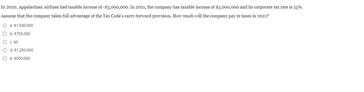 In 2020, Appalachian Airlines had taxable income of -$3,000,000. In 2021, the company has taxable income of $5,000,000 and its corporate tax rate is 25%.
Assume that the company takes full advantage of the Tax Code's carry-forward provision. How much will the company pay in taxes in 2021?
O a. $1,500,000
O b. $750,000
O c. $0
O d. $1,250,000
Oe. $500,000