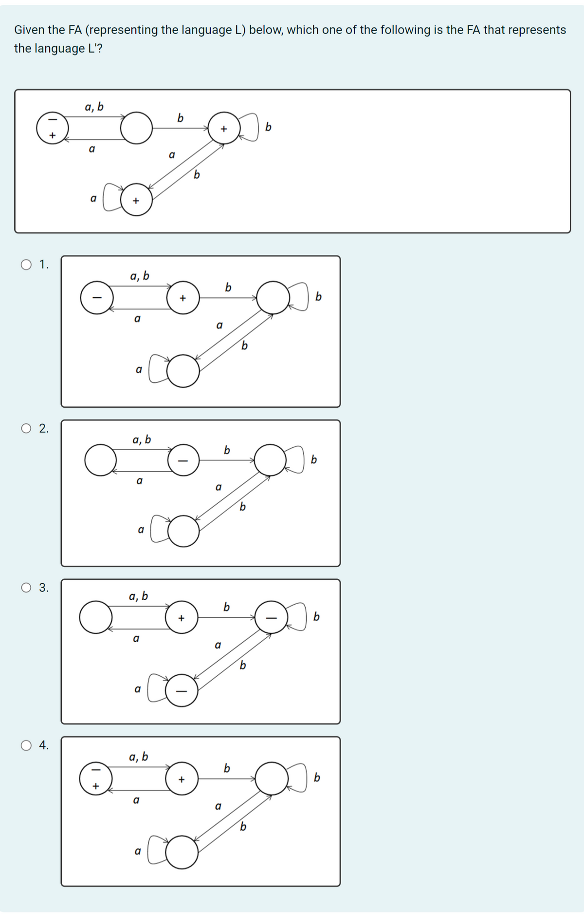 Given the FA (representing the language L) below, which one of the following is the FA that represents
the language L'?
O 1.
2.
3.
4.
a, b
a
a
a
a, b
a
a
a, b
a
a
a, b
a
a
a, b
a
a
a
+
a
a
a
b
b
1.00
a
b
b