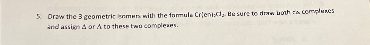 5. Draw the 3 geometric isomers with the formula Cr(en)2Cl2. Be sure to draw both cis complexes
and assign A or A to these two complexes.