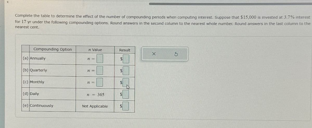 Complete the table to determine the effect of the number of compounding periods when computing interest. Suppose that $15,000 is invested at 3.7% interest
for 17 yr under the following compounding options. Round answers in the second column to the nearest whole number. Round answers in the last column to the
nearest cent.
Compounding Option
n Value
Result
5
(a) Annually
n
7
S
(b) Quarterly
n
$
(c) Monthly
72
SA
(d) Daily
n
365
$
(e) Continuously
Not Applicable
S