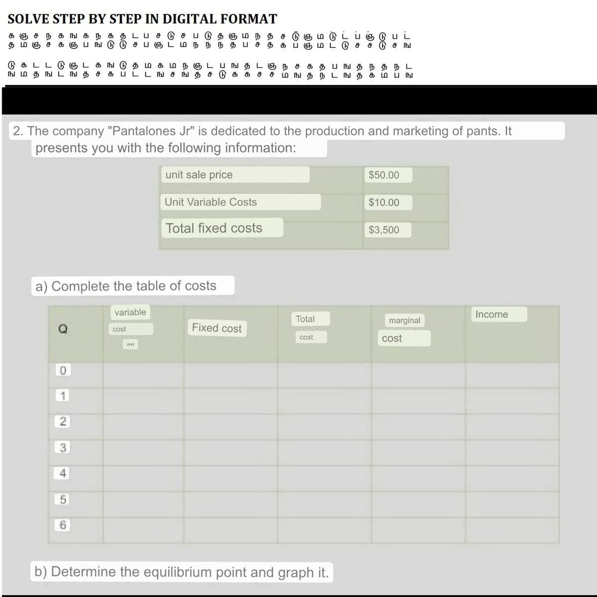 SOLVE STEP BY STEP IN DIGITAL FORMAT
கநகதடபசடுசபடுதஞமநத
கஞ்சநகங
தமஞசகஞபஙடுடுசபஞடமந்ந்ந்தபசத
டுகடட்டுஞட கஙடுதமகமநஞடபஙதடஞ
ங மதஙடஙத
a) Complete the table of costs
O
சடுஞம்
க பஞ
ந ச தபஙதநதநL
க ப டடஙசஙதசடுகக ச ச மஙதநடஙதகம்பங
2
2. The company "Pantalones Jr" is dedicated to the production and marketing of pants. It
presents you with the following information:
unit sale price
Unit Variable Costs
Total fixed costs
3
5
6
variable
cost
Fixed cost
Total
cost
டுபட
டு ச டு சங
b) Determine the equilibrium point and graph it.
76
நிக
$50.00
$10.00
$3,500
marginal
cost
Income