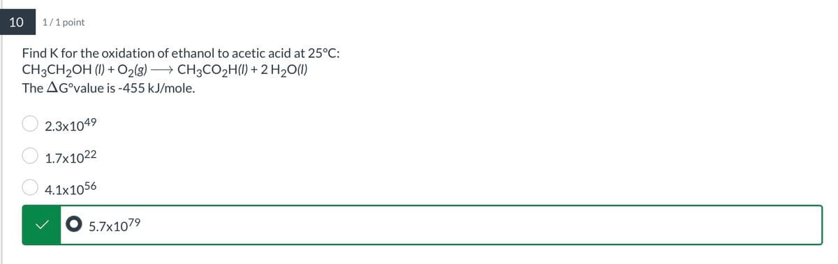 10
1/1 point
Find K for the oxidation of ethanol to acetic acid at 25°C:
CH3CH2OH (1) + O2(g) → CH3CO₂H(l) + 2 H2O(l)
The AG°value is -455 kJ/mole.
2.3x1049
1.7x1022
4.1x1056
● 5.7x1079