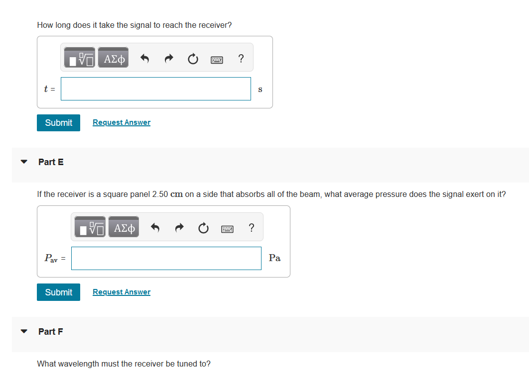 How long does it take the signal to reach the receiver?
17 ΑΣΦ
?
t =
Submit
S
Request Answer
Part E
If the receiver is a square panel 2.50 cm on a side that absorbs all of the beam, what average pressure does the signal exert on it?
1ΨΕΙ ΑΣΦ
?
Pay =
Submit Request Answer
Part F
What wavelength must the receiver be tuned to?
Pa