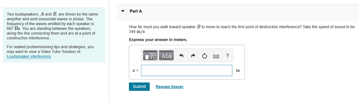 Two loudspeakers, A and B, are driven by the same
amplifier and emit sinusoidal waves in phase. The
frequency of the waves emitted by each speaker is
697 Hz. You are standing between the speakers,
along the line connecting them and are at a point of
constructive interference.
For related problemsolving tips and strategies, you
may want to view a Video Tutor Solution of
Loudspeaker interference
Part A
How far must you walk toward speaker B to move to reach the first point of destructive interference? Take the speed of sound to be
344 m/s.
Express your answer in meters.
x =
17 ΑΣΦ
Submit
Request Answer
?
m