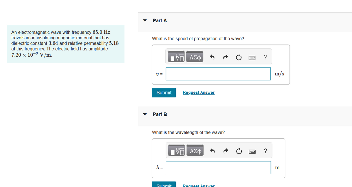 An electromagnetic wave with frequency 65.0 Hz
travels in an insulating magnetic material that has
dielectric constant 3.64 and relative permeability 5.18
at this frequency. The electric field has amplitude
7.20 × 10-³ V/m.
Part A
What is the speed of propagation of the wave?
17 ΑΣΦ
V=
Submit
Request Answer
Part B
What is the wavelength of the wave?
ΠΙ ΑΣΦ
X =
Submit
Request Answer
?
?
m/s
m