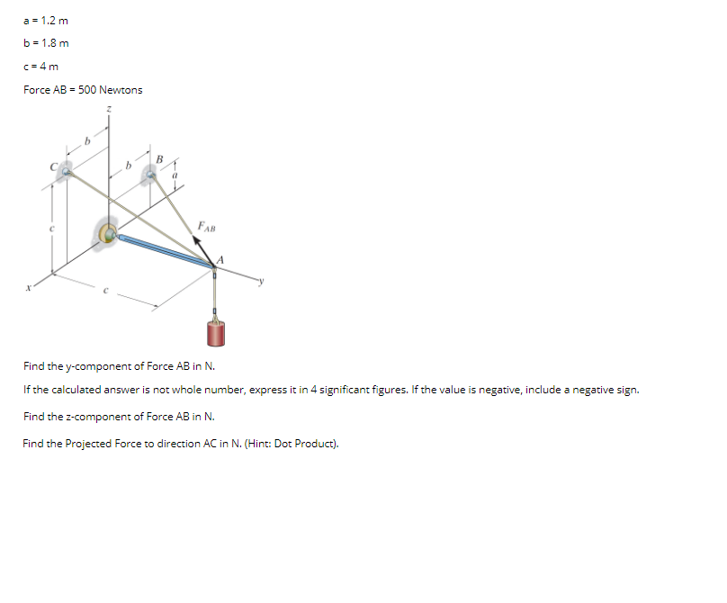 a = 1.2 m
b = 1,8 m
c = 4 m
Force AB = 500 Newtons
FAB
Find the y-component of Force AB in N.
If the calculated answer is not whole number, express it in 4 significant figures. If the value is negative, include a negative sign.
Find the z-component of Force AB in N.
Find the Projected Force to direction AC in N. (Hint: Dot Product).
